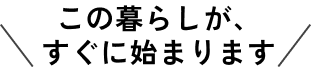 この暮らしが、すぐに始まります